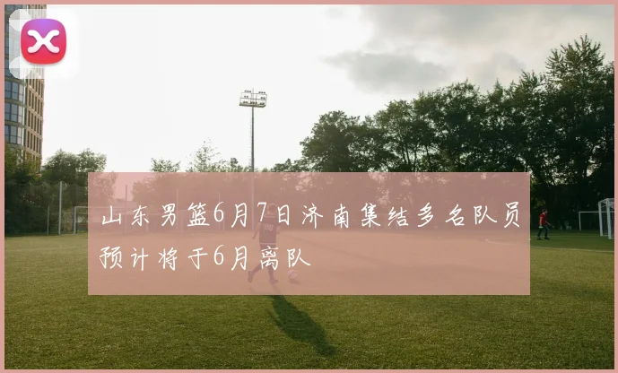 山东男篮6月7日济南集结多名队员预计将于6月离队
