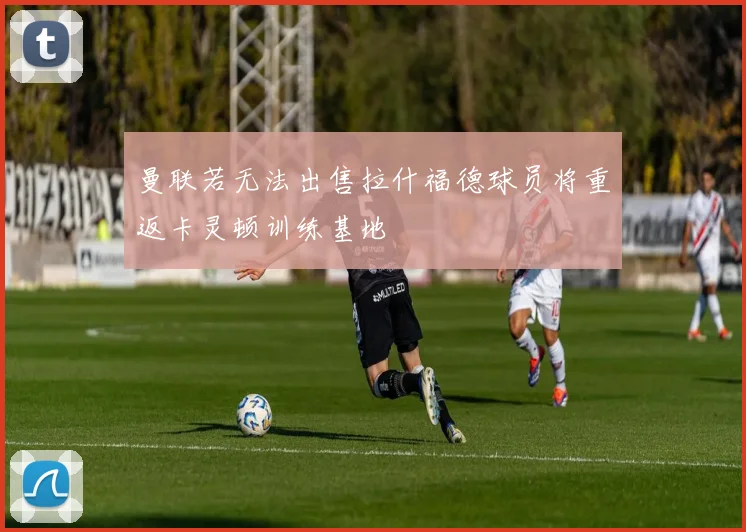 曼联若无法出售拉什福德球员将重返卡灵顿训练基地
