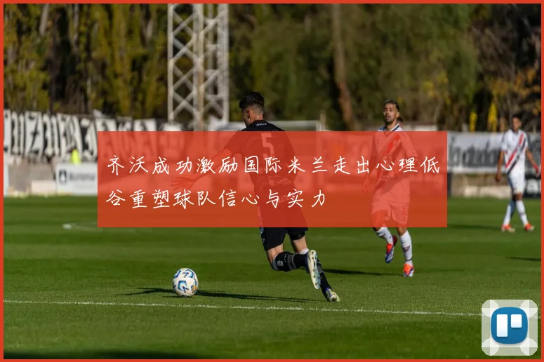 齐沃成功激励国际米兰走出心理低谷重塑球队信心与实力