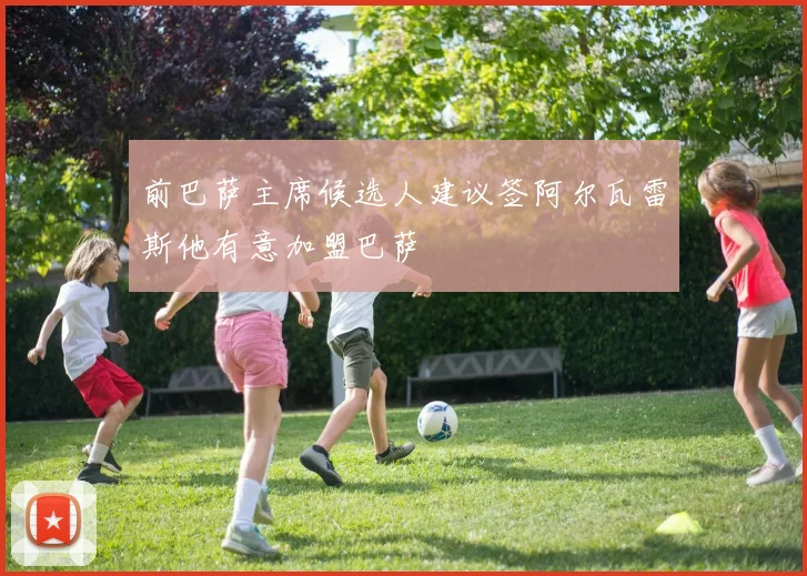 前巴萨主席候选人建议签阿尔瓦雷斯他有意加盟巴萨