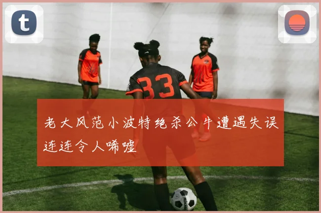 老大风范小波特绝杀公牛遭遇失误连连令人唏嘘