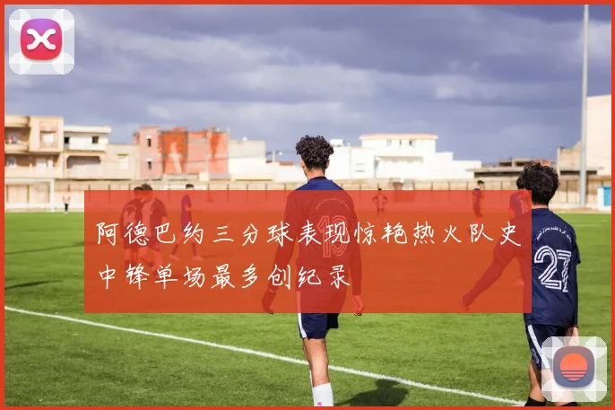 阿德巴约三分球表现惊艳热火队史中锋单场最多创纪录