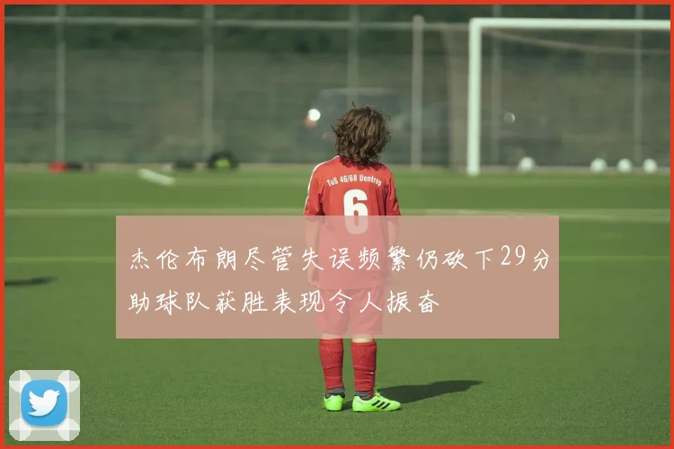 杰伦布朗尽管失误频繁仍砍下29分助球队获胜表现令人振奋