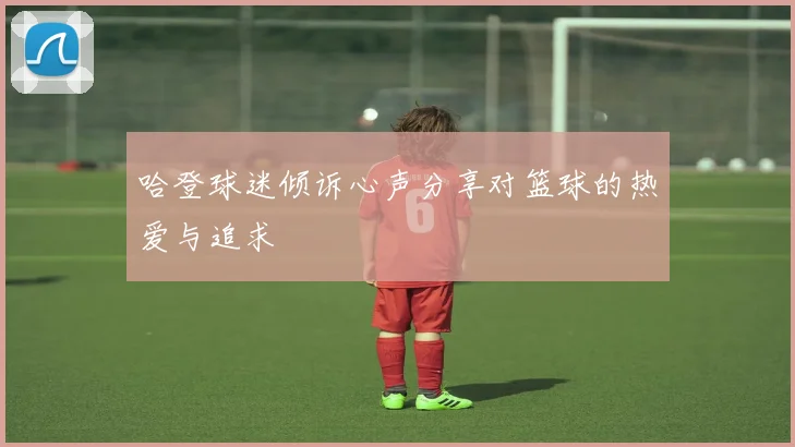 哈登球迷倾诉心声分享对篮球的热爱与追求