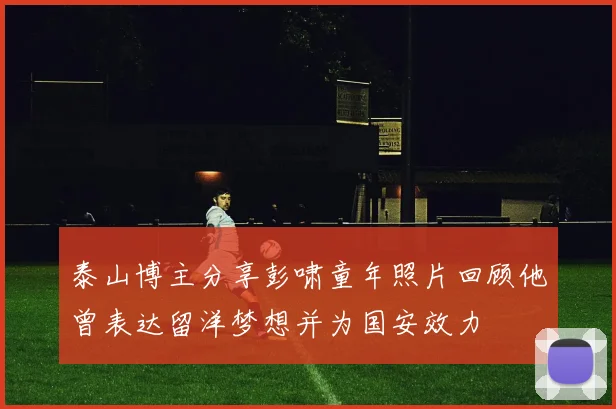 泰山博主分享彭啸童年照片回顾他曾表达留洋梦想并为国安效力