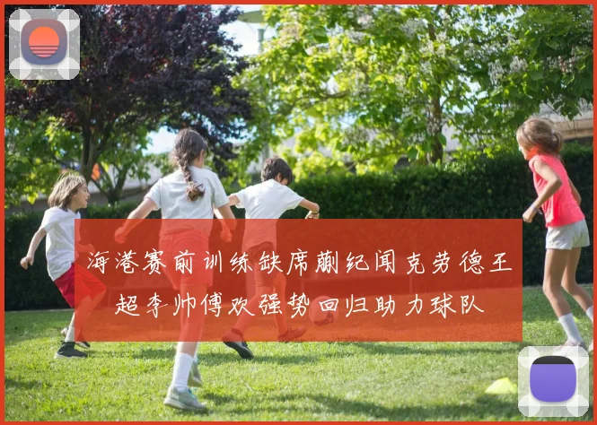 海港赛前训练缺席蒯纪闻克劳德王燊超李帅傅欢强势回归助力球队