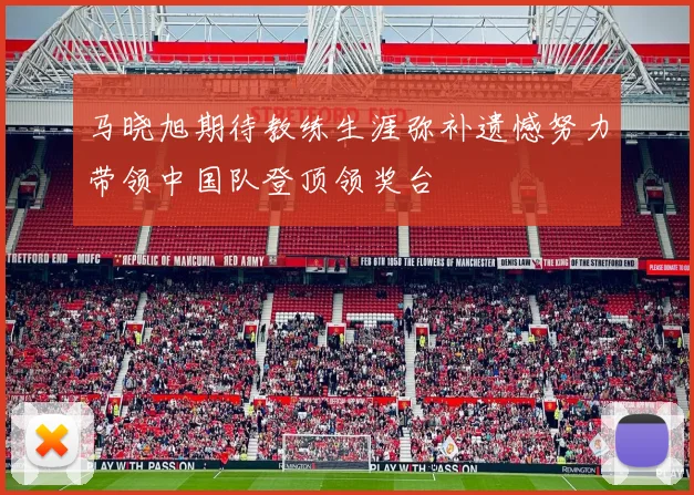 马晓旭期待教练生涯弥补遗憾努力带领中国队登顶领奖台