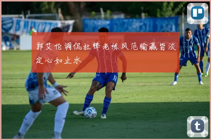 郭艾伦调侃杜锋老练风范输赢皆淡定心如止水