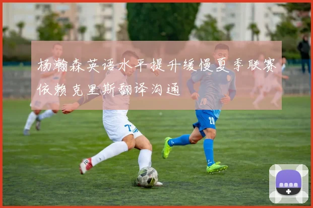 杨瀚森英语水平提升缓慢夏季联赛依赖克里斯翻译沟通