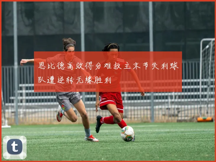 恩比德高效得分难救主末节失利球队遭逆转无缘胜利