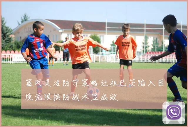 篮网灵活防守策略让祖巴茨陷入困境无限换防战术显成效