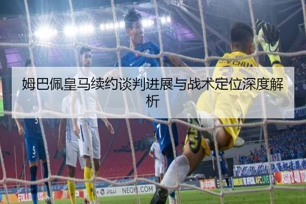 姆巴佩皇马续约谈判进展与战术定位深度解析（BBSPORT）